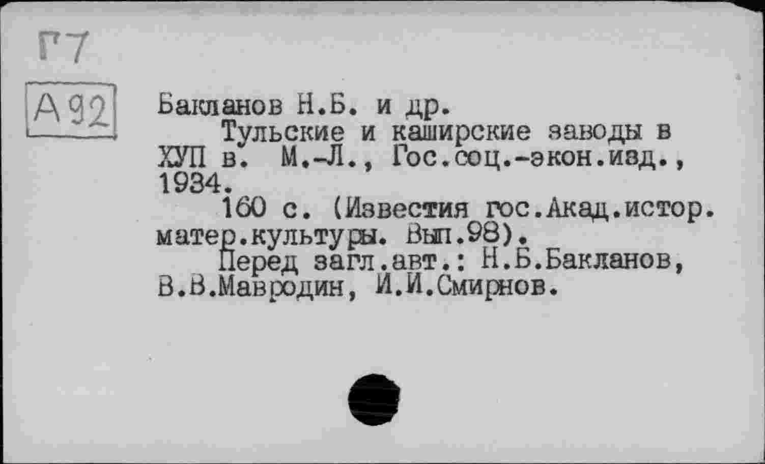 ﻿Бакланов Н.Б. и др.
Тульские и каширские заводы в ХУП в. М.-Л., Гос.соц.-экон.изд., 1934.
160 с. (Известия гос.Акад.истор. м ате р.культу ры. Выл.98).
Перед загл.авт.: Н.Б.Бакланов, В.В.Йавродин, И.И.Смирнов.